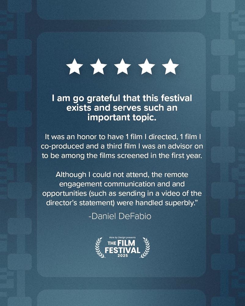 Dark teal background with 5 white stars. Text says 'I am go grateful that this festival exists and serves such an
important topic.
It was an honor to have 1 film I directed, 1 film I co-produced and a third film I was an advisor on to be among the films screened in the first year.
Although I could not attend, the remote engagement communication and and opportunities (such as sending in a video of the director's statement) were handled superbly."
-Daniel DeFabio’ A laurel with text that says ‘Rare by Design presents THE FILM FESTIVAL 2025.’