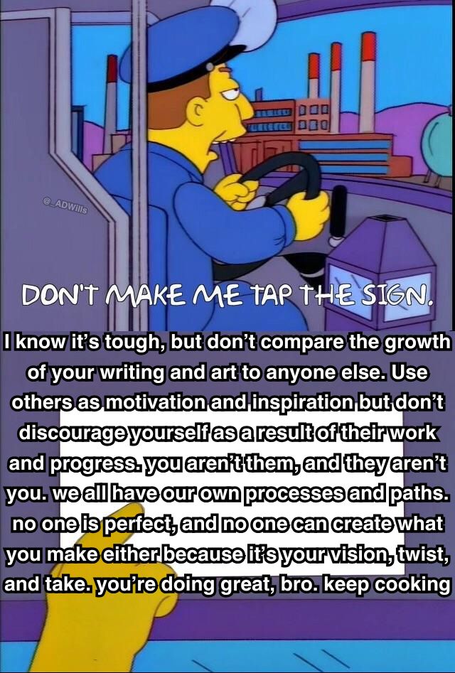 a meme

a bus driver who says "don't make me tap the sign" and then he taps the sign that says "I know it’s tough, but don’t compare the growth of your writing and art to anyone else. Use others as motivation and inspiration but don’t discourage yourself as a result of their work and progress. you aren’t them, and they aren’t you. we all have our own processes and paths. no one is perfect, and no one can create what you make either because it’s your vision, twist, and take. you’re doing great, bro. keep cooking"