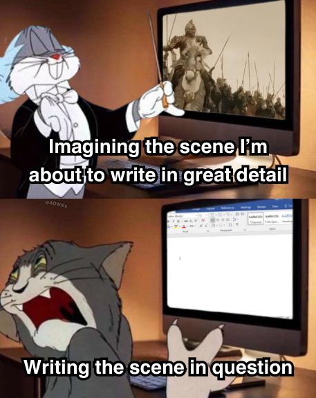 a meme

Top panel of the image is labelled "imagining the scene I'm about to write in great detail" and there is Bugs bunny dressed like a maestro, standing in front of a computer screen with a scene of theoden leading the charge into battle

Bottom panel is labelled "Writing the scene in question" and there's Tom the cat from Tom and Jerry writhing and looking away from a computer screen with a blank word document on it