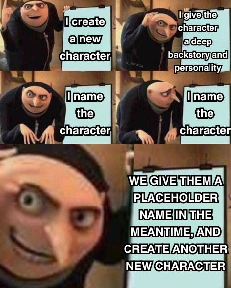 a meme

Gru from the movie despicable me detailing a plan, as he stands in front of a sign that says "I create a new character" and he continues to proudly detail his plan, showing the next step in the plan with a new sign saying "I give the character a deep backstory and personality" and he changes the sign again and it says "I name the character" but then Gru looks at the sign in defeated confusion wondering how to name them, but then he suddenly gets excited again and tells the next step of the plan on the sign that now says "WE GIVE THEM A PLACEHOLDER NAME IN THE MEANTIME, AND CREATE ANOTHER NEW CHARACTER"