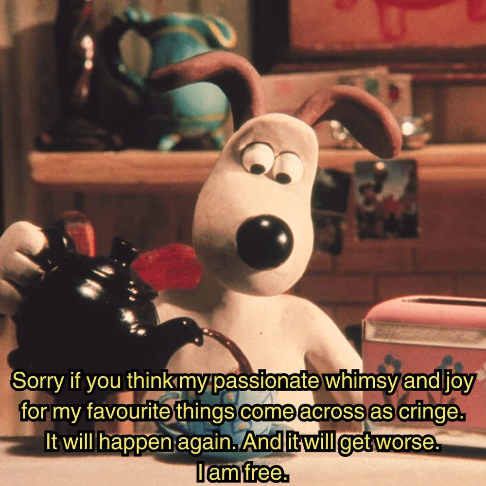 a meme

Gromit from the stop motion show "wallace and gromit," who is a dog, sitting at a kitchen table, pouring himself a cup of tea, while captioned "sorry if you think my passionate whimsy and joy for my favourite things comer across as cringe. It will happen again. And it will get worse. I am free."