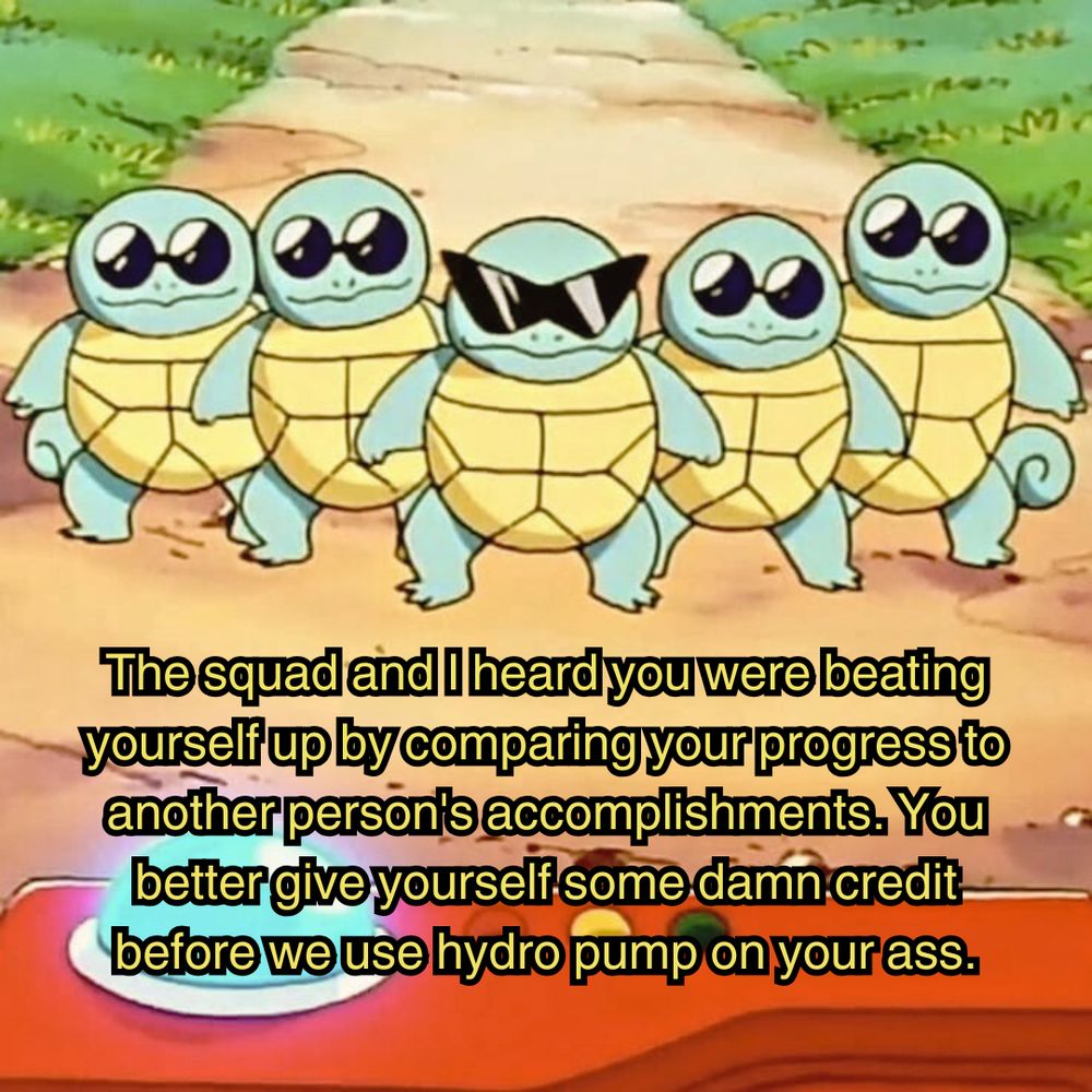 an image of the squirtle squad in the original pokemon anime. five squirtles all wearing sunglasses are lined up along a dirt road, cutting off the path while they're being identified by someone holding a pokedex at the bottom of the image. the image is captioned "the squad and I heard you were beating yourself up by comparing your progress to another person's accomplishments. You better give yourself some damn credit before we use hydro pump on your ass."
