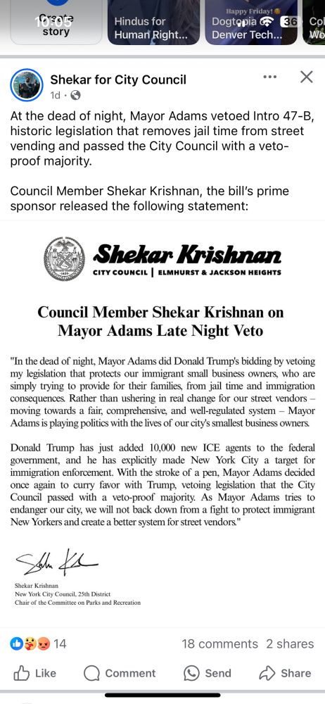 Screenshot of nyc council member Shekar Krishnan’s statement on a late night veto by Eric Adam’s.

10r:0te
story
Hindus for
Human Right...
Happy Friday!
Dogtopia o
Denver Tech...
136
Co Wo
Shekar for City Council
•.. X
1d • ©
At the dead of night, Mayor Adams vetoed Intro 47-B, historic legislation that removes jail time from street vending and passed the City Council with a veto-proof majority.
Council Member Shekar Krishnan, the bill's prime sponsor released the following statement:
Shekar Krishnan
CITY COUNCIL | ELMHURST & JACKSON HEIGHTS
Council Member Shekar Krishnan on
Mayor Adams Late Night Veto
"In the dead of night, Mayor Adams did Donald Trump's bidding by vetoing my legislation that protects our immigrant small business owners, who are simply trying to provide for their families, from jail time and immigration consequences Rather than ushering in real change for our street vendors - moving towards a fair, comprehensive, and well-regulated system - Mayor Adams is playing politics with the lives of our city's smallest business owners.
Donald Trump has just added 10,000 new ICE agents to the federal government, and he has explicitly made New York City a target for immigration enforcement. With the stroke of a pen, Mayor Adams decided once again to curry favor with Trump, vetoing legislation that the City Council passed with a veto-proof majority. As Mayor Adams tries to endanger our city, we will not back down from a fight to protect immigrant New Yorkers and create a better system for street vendors."
Steve
Shekar Krishnan
New York City Council, 25th District
Chair of the Committee on Parks and Recreation
09014
d Like Comment
18 comments 2 shares
Send
Share