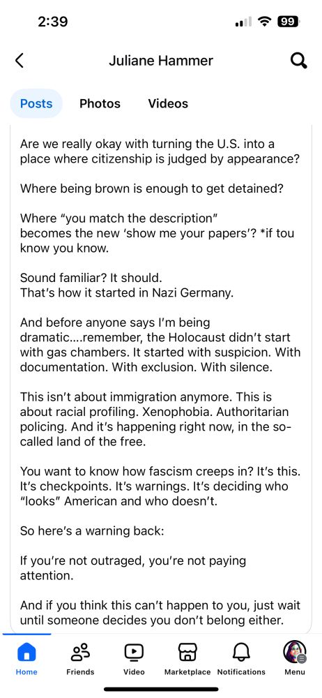 2:39
1今99
<
Juliane Hammer
Posts
Photos
Videos
Are we really okay with turning the U.S. into a place where citizenship is judged by appearance?
Where being brown is enough to get detained?
Where "you match the description"
becomes the new 'show me your papers? *if tou know you know.
Sound familiar? It should.
That's how it started in Nazi Germany.
And before anyone says I'm being
dramatic....remember, the Holocaust didn't start with gas chambers. It started with suspicion. With documentation. With exclusion. With silence.
This isn't about immigration anymore. This is about racial profiling. Xenophobia. Authoritarian policing. And it's happening right now, in the so-called land of the free.
You want to know how fascism creeps in? It's this.
It's checkpoints. It's warnings. It's deciding who
"looks" American and who doesn't.
So here's a warning back:
If you're not outraged, you're not paying attention.
And if you think this can't happen to you, just wait until someone decides you don't belong either.