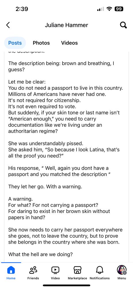 2:39
=今 99
<
Juliane Hammer
Posts
Photos
Videos
The description being: brown and breathing, 1 guess?
Let me be clear:
You do not need a passport to live in this country.
Millions of Americans have never had one.
It's not required for citizenship.
It's not even required to vote.
But suddenly, if your skin tone or last name isn't
"American enough," you need to carry documentation like we're living under an authoritarian regime?
She was understandably pissed.
She asked him, "So because I look Latina, that's all the proof you need?"
His response, " Well, again you dont have a passport and you matched the description "
They let her go. With a warning.
A warning.
For what? For not carrying a passport?
For daring to exist in her brown skin without papers in hand?
She now needs to carry her passport everywhere she goes, not to leave the country, but to prove she belongs in the country where she was born.
What the hell are we doing?