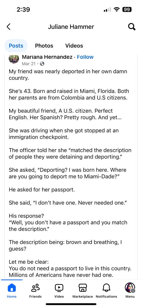 2:39
17 99
<
Juliane Hammer
Posts
Photos
Videos
Mariana Hernandez • Follow
Mar 21 • ©
My friend was nearly deported in her own damn country.
She's 43. Born and raised in Miami, Florida. Both her parents are from Colombia and U.S citizens.
My beautiful friend, A U.S. citizen. Perfect English. Her Spanish? Pretty rough. And yet...
She was driving when she got stopped at an immigration checkpoint.
The officer told her she "matched the description of people they were detaining and deporting."
She asked, "Deporting? I was born here. Where are you going to deport me to Miami-Dade?"
He asked for her passport.
She said, "I don't have one. Never needed one."
His response?
"Well, you don't have a passport and you match the description."
The description being: brown and breathing, 1 guess?
Let me be clear:
You do not need a passport to live in this country.
Millions of Americans have never had one.
