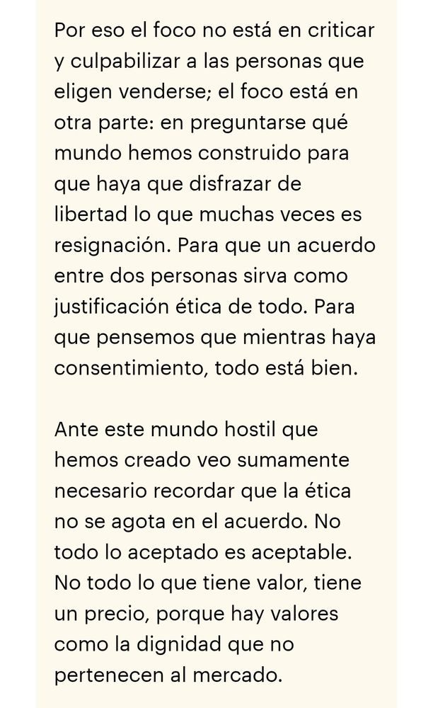 Fragmento del texto del enlace:
"Por eso el foco no está en criticar y culpabilizar a las personas que eligen venderse; el foco está en otra parte: en preguntarse qué mundo hemos construido para que haya que disfrazar de libertad lo que muchas veces es resignación. Para que un acuerdo entre dos personas sirva como justificación ética de todo. Para que pensemos que mientras haya consentimiento, todo está bien.

Ante este mundo hostil que hemos creado veo sumamente necesario recordar que la ética no se agota en el acuerdo. No todo lo aceptado es aceptable. No todo lo que tiene valor, tiene un precio, porque hay valores como la dignidad que no pertenecen al mercado."