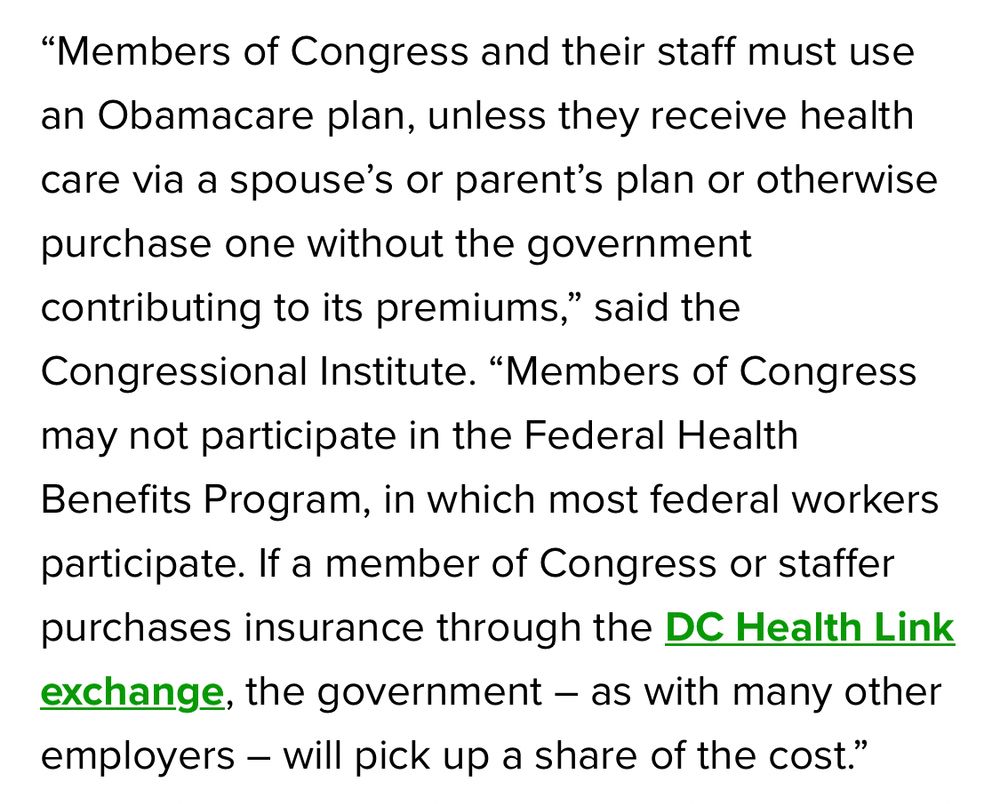 “Members of Congress and their staff must use an Obamacare plan, unless they receive health care via a spouse’s or parent’s plan or otherwise purchase one without the government contributing to its premiums,” said the Congressional Institute. “Members of Congress may not participate in the Federal Health Benefits Program, in which most federal workers participate. If a member of Congress or staffer purchases insurance through the DC Health Link exchange, the government – as with many other employers – will pick up a share of the cost.”