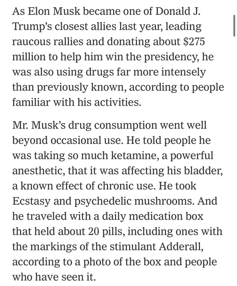 As Elon Musk became one of Donald J.
Trump's closest allies last year, leading raucous rallies and donating about $275 million to help him win the presidency, he was also using drugs far more intensely than previously known, according to people familiar with his activities.
Mr. Musk's drug consumption went well beyond occasional use. He told people he was taking so much ketamine, a powerful anesthetic, that it was affecting his bladder, a known effect of chronic use. He took Ecstasy and psychedelic mushrooms. And he traveled with a daily medication box that held about 20 pills, including ones with the markings of the stimulant Adderall, according to a photo of the box and people who have seen it.