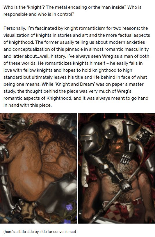 Who is the ‘knight’? The metal encasing or the man inside? Who is responsible and who is in control?

Personally, I’m fascinated by knight romanticism for two reasons: the visualization of knights in stories and art and the more factual aspects of knighthood. The former usually telling us about modern anxieties and conceptualization of this pinnacle in almost romantic masculinity and latter about…well, history. I’ve always seen Wreg as a man of both of these worlds. He romanticizes knights himself – he easily falls in love with fellow knights and hopes to hold knighthood to high standard but ultimately leaves his title and life behind in face of what being one means. While ‘Knight and Dream’ was on paper a master study, the thought behind the piece was very much of Wreg’s romantic aspects of Knighthood, and it was always meant to go hand in hand with this piece.