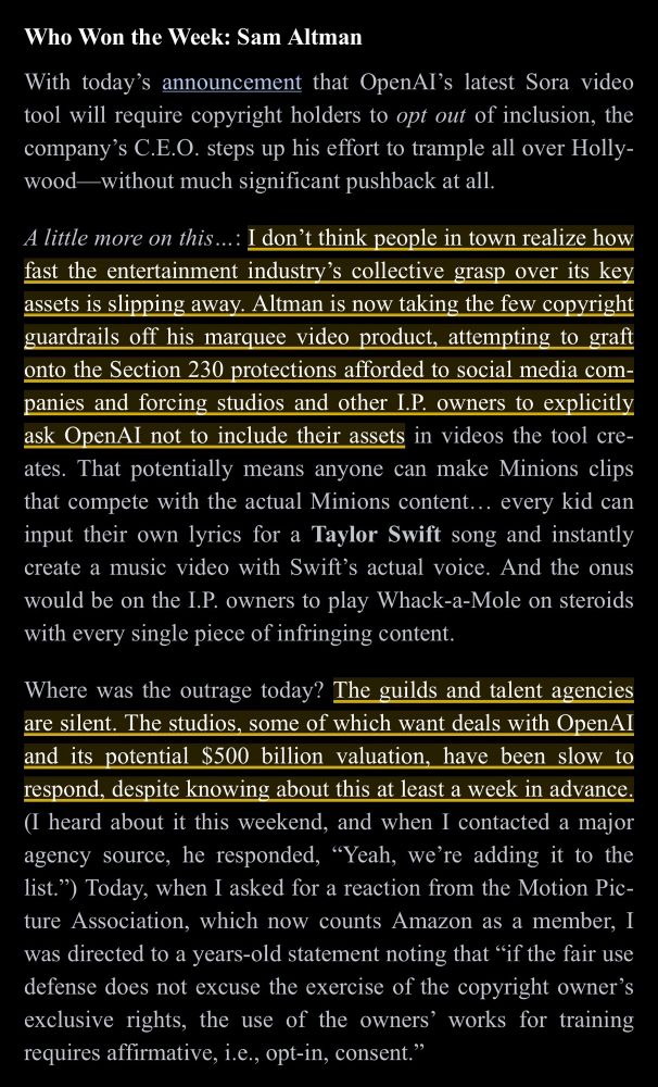 Who Won the Week: Sam Altman

With today's announcement that OpenAl's latest Sora video tool will require copyright holders to opt out of inclusion, the company's C.E.O. steps up his effort to trample all over Holly-wood—without much significant pushback at all.

A little more on this...: I don't think people in town realize how fast the entertainment industry's collective grasp over its key assets is slipping away. Altman is now taking the few copyright guardrails off his marquee video product, attempting to graft onto the Section 230 protections afforded to social media companies and forcing studios and other I.P. owners to explicitly ask OpenAl not to include their assets in videos the tool cre-ates. That potentially means anyone can make Minions clips that compete with the actual Minions content... every kid can input their own lyrics for a Taylor Swift song and instantly create a music video with Swift's actual voice. And the onus would be on the I.P. owners to play Whack-a-Mole on steroids with every single piece of infringing content.

Where was the outrage today? The guilds and talent agencies are silent. The studios, some of which want deals with OpenAI and its potential $500 billion valuation, have been slow to respond, despite knowing about this at least a week in advance.
(I heard about it this weekend, and when I contacted a major agency source, he responded, "Yeah, we're adding it to the list.") Today, when I asked for a reaction from the Motion Picture Association, which now counts Amazon as a member, I was directed to a years-old statement noting that "if the fair use defense does not excuse the exercise of the copyright owner's exclusive rights, the use of the owners' works for training requires affirmative, i.e., opt-in, consent."
