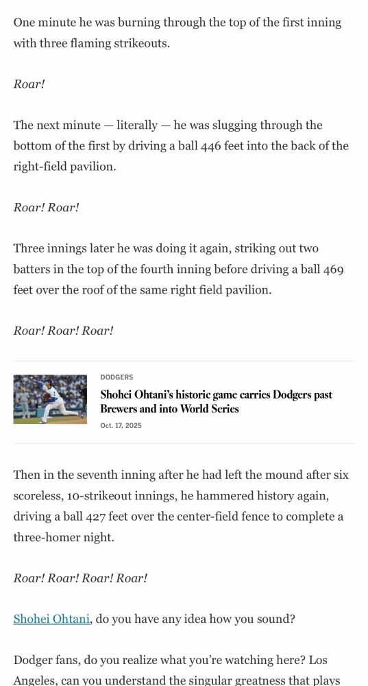 “One minute he was burning through the top of the first inning with three flaming strikeouts.

Roar!

The next minute - literally - he was slugging through the bottom of the first by driving a ball 446 feet into the back of the right-field pavilion.

Roar! Roar!

Three innings later he was doing it again, striking out two batters in the top of the fourth inning before driving a ball 469 feet over the roof of the same right field pavilion.

Roar! Roar! Roar!

Then in the seventh inning after he had left the mound after six scoreless, 10-strikeout innings, he hammered history again, driving a ball 427 feet over the center-field fence to complete a three-homer night.

Roar! Roar! Roar! Roar!

Shohei Ohtani, do you have any idea how you sound?

Dodger fans, do you realize what you're watching here? Los Angeles, can you understand the singular greatness that plays [cuts off]”