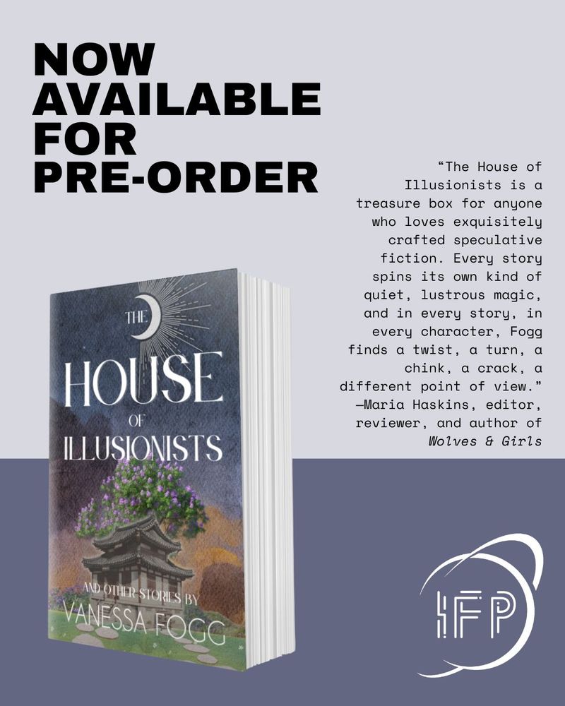 Now available for pre-order. The house of illusionists by Vanessa Fogg book cover, IFP logo planet and rings. “The House of Illusionists is a treasure box for anyone who loves exquisitely crafted speculative fiction. Every story spins its own kind of quiet, lustrous magic, and in every story, in every character, Fogg finds a twist, a turn, a chink, a crack, a different point of view.  —Maria Haskins