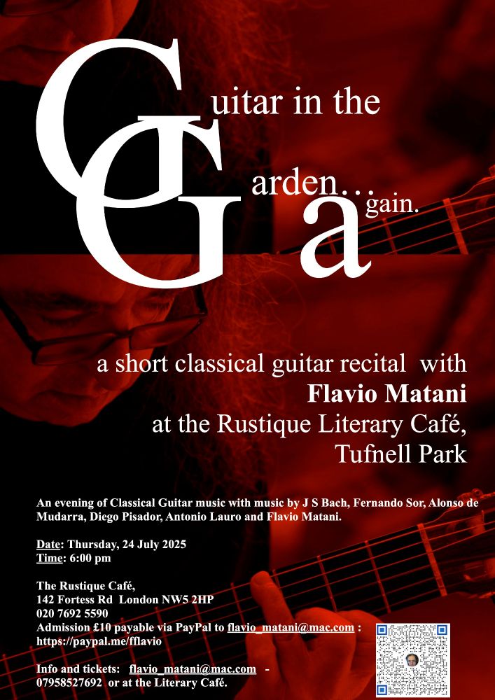 A short classical guitar recital with Flavio Matani
at the Rustique Literary Café, Tufnell Park
An evening of Classical Guitar music with music by J S Bach, Fernando Sor, Alonso de
Mudarra, Diego Pisador, Antonio Lauro and Flavio Matani.
Date: Thursday, 24 July 2025
Time: 6:00 pm
The Rustique Café,
142 Fortess Rd London NW5 2HP
020 7692 5590
Admission £10 payable via PayPal to flavio_matani@mac.com :
https://paypal.me/fflavio
Info and tickets: flavio_matani@mac.com -
07958527692 or at the Literary Café