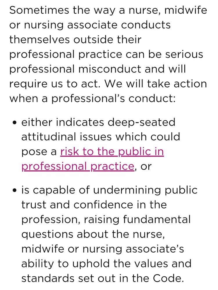 Sometimes the way a nurse, midwife or nursing associate conducts themselves outside their professional practice can be serious professional misconduct and will require us to act. We will take action when a professional’s conduct:

either indicates deep-seated attitudinal issues which could pose a risk to the public in professional practice, or
is capable of undermining public trust and confidence in the profession, raising fundamental questions about the nurse, midwife or nursing associate’s ability to uphold the values and standards set out in the Code.
