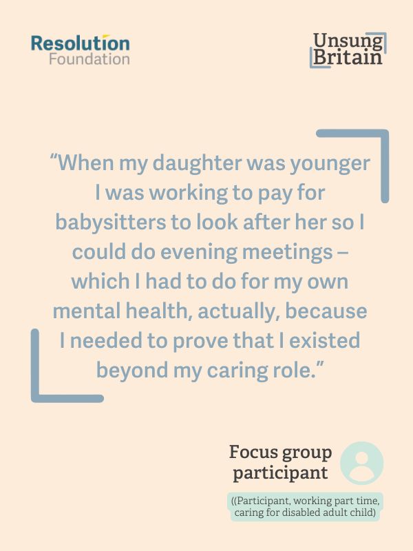 “[When my daughter was younger] I was working to pay for babysitters to look after her 
so I could do evening meetings – which I had to do for my own mental health, actually, 
because I needed to prove that I existed beyond my caring role, and prove to myself 
there was light at the end of the tunnel for me still being a person when she was an 
adult.”
(Participant, working part time, caring for disabled adult child)