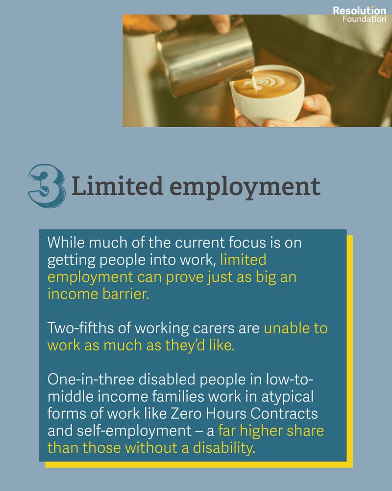 While much of the current focus is on getting people into work, limited employment can prove just as big an income barrier.

Two-fifths of working carers are unable to work as much as they’d like. 

One-in-three disabled people in low-to-middle income families work in atypical forms of work like Zero Hours Contracts and self-employment – a far higher share than those without a disability.