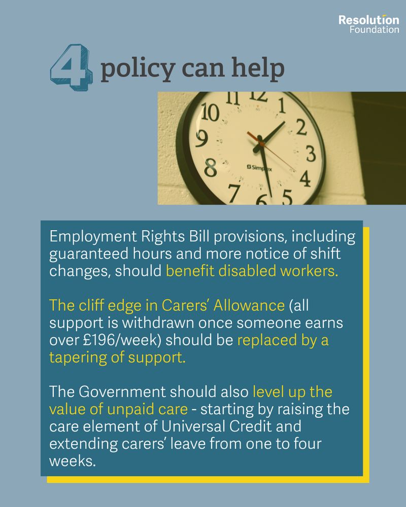 Employment Rights Bill provisions, including guaranteed hours and more notice of shift changes, should benefit disabled workers.

The cliff edge in Carers’ Allowance (all support is withdrawn once someone earns over £196/week) should be replaced by a tapering of support.

The Government should also level up the value of unpaid care - starting by raising the care element of Universal Credit and extending carers’ leave from one to four weeks.