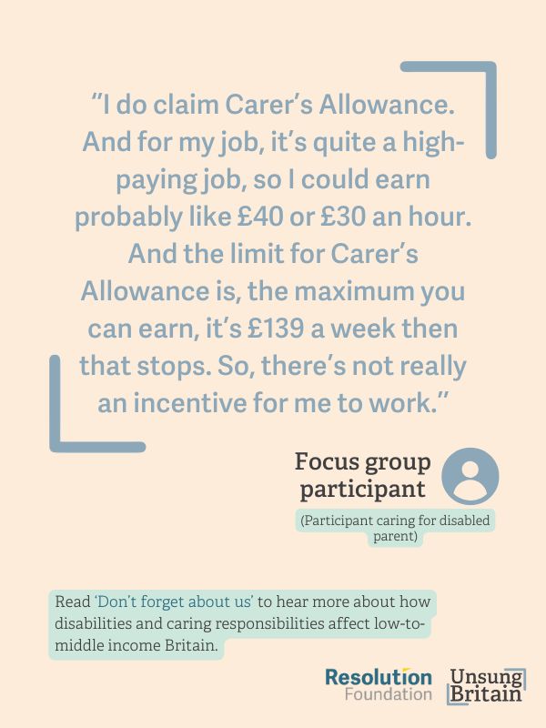 quote from focus group - 
“I do claim Carer’s Allowance. And for my job, it’s quite a high-paying job, so I could earn probably like £40 or £30 an hour. And the limit for Carer’s Allowance is, the maximum you can earn, it’s £139 a week. Then that stops. So, there’s not really an incentive for me to work, because if can make like £139 for four hours, they’ll stop my Carer’s Allowance … [even though] I want to work.”
(Participant caring for disabled parent)
