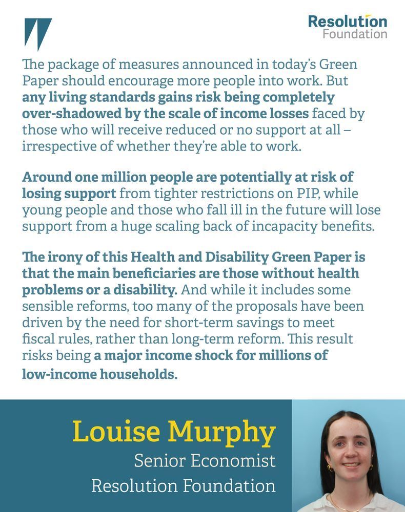 Quote: Louise Murphy, Senior Economist at the Resolution Foundation, said: 
“The package of measures announced in today’s Green Paper should encourage more people into work. But any living standards gains risk being completely over-shadowed by the scale of income losses faced by those who will receive reduced or no support at all – irrespective of whether they’re able to work.
Around one million people are potentially at risk of losing support from tighter restrictions on PIP, while young people and those who fall ill in the future will lose support from a huge scaling back of incapacity benefits.
The irony of this Health and Disability Green Paper is that the main beneficiaries are those without health problems or a disability. And while it includes some sensible reforms, too many of the proposals have been driven by the need for short-term savings to meet fiscal rules, rather than long-term reform. The result risks being a major income shock for millions of low-income households.”

