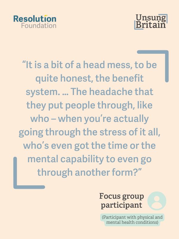 A quote from a focus group participant

'It is a bit of a head mess, to be quite honest, the benefit system. ...The headache that they put people through, like who - when you're actually going through the stress of it all, who's even got the time or the mental capability to even go through another form?'