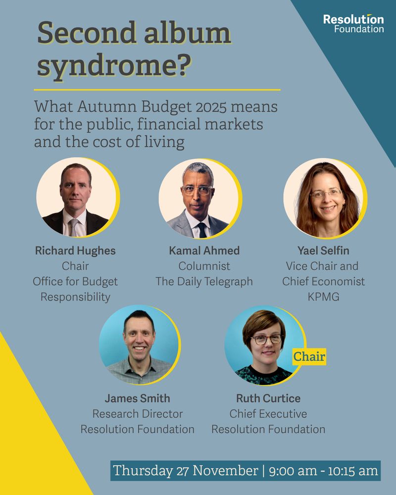 Second album syndrome?
What Autumn Budget 2025 means for the public, financial markets and the cost of living

Date and time:
Thursday 27 November 2025
9:00 am - 10:15 am
Speakers
Richard Hughes
Chair of the Office for Budget Responsibility
Kamal Ahmed
Columnist at the Daily Telegraph
Yael Selfin
Vice Chair and Chief Economist at KPMG
James Smith
Research Director at the Resolution Foundation
Ruth Curtice
Chief Executive of the Resolution Foundation (Chair)