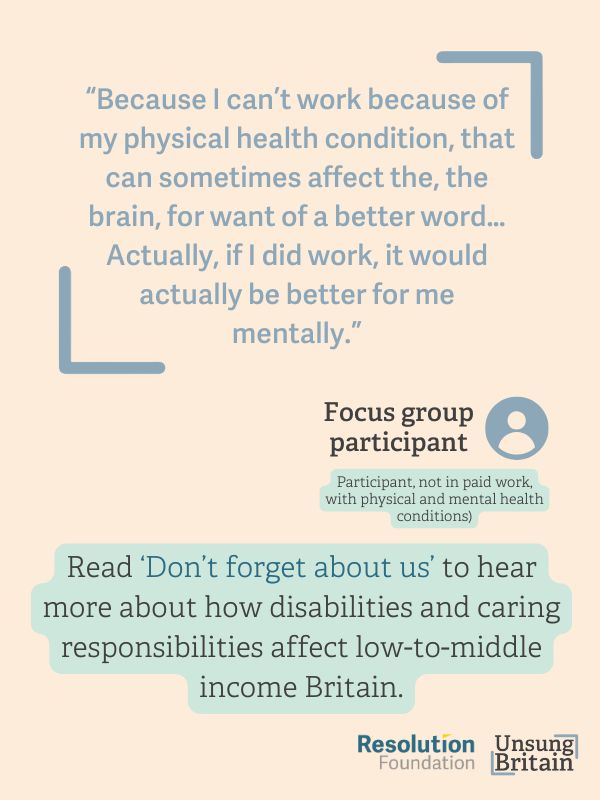 quote from focus group ''Because I can’t work because of [my physical health condition], that can sometimes 
affect the, the brain, for want of a better [word]. … Actually, if I did work, it would 
actually be better for me [mentally].”
(Participant, not in paid work, with physical and mental health conditions)''