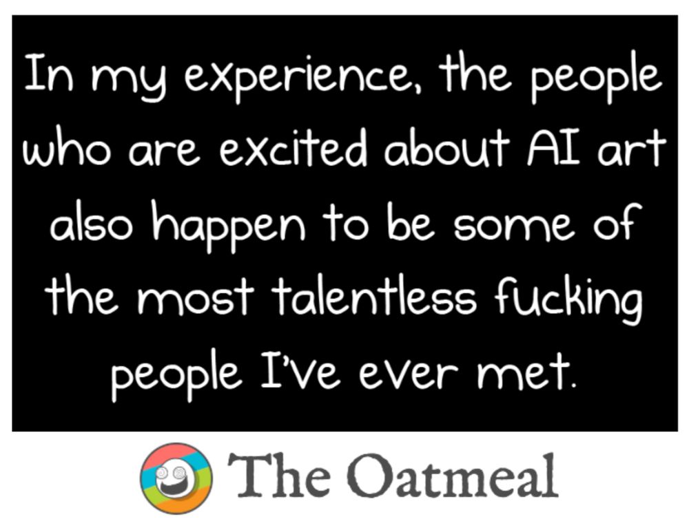Quote from Matthew Inman, writer and artist for The Oatmeal: 

"In my experience, the people who are excited about AI art also happen to be some of the most talentless fucking people I've ever met."