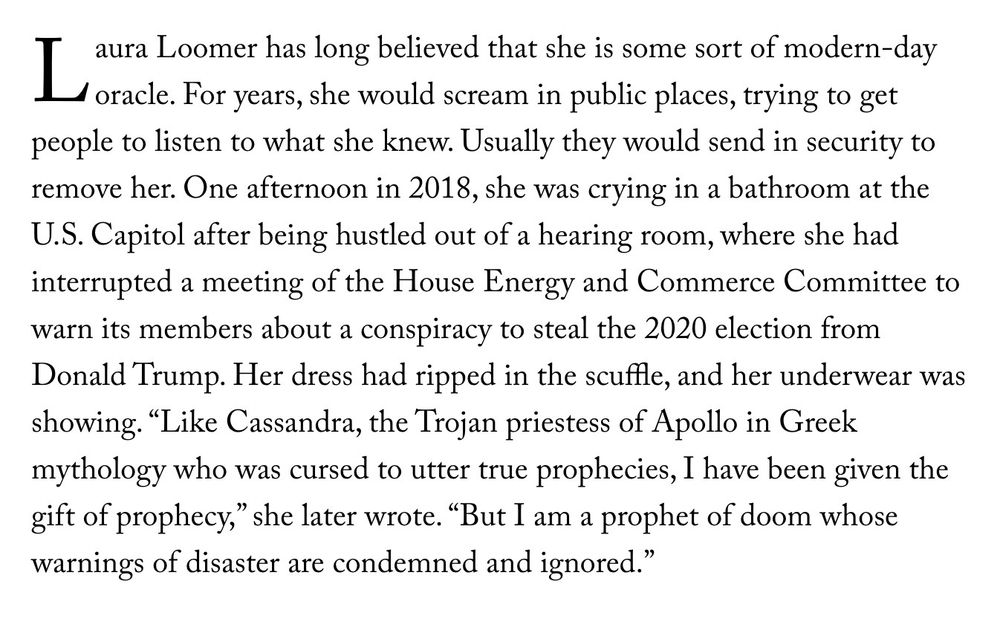 "Laura Loomer has long believed that she is some sort of modern-day oracle. For years, she would scream in public places, trying to get people to listen to what she knew. Usually they would send in security to remove her. One afternoon in 2018, she was crying in a bathroom at the U.S. Capitol after being hustled out of a hearing room, where she had interrupted a meeting of the House Energy and Commerce Committee to warn its members about a conspiracy to steal the 2020 election from Donald Trump. Her dress had ripped in the scuffle, and her underwear was showing. "Like Cassandra, the Trojan priestess of Apollo in Greek mythology who was cursed to utter true prophecies, I have been given the gift of prophecy," she later wrote. "But I am a prophet of doom whose warnings of disaster are condemned and ignored.""