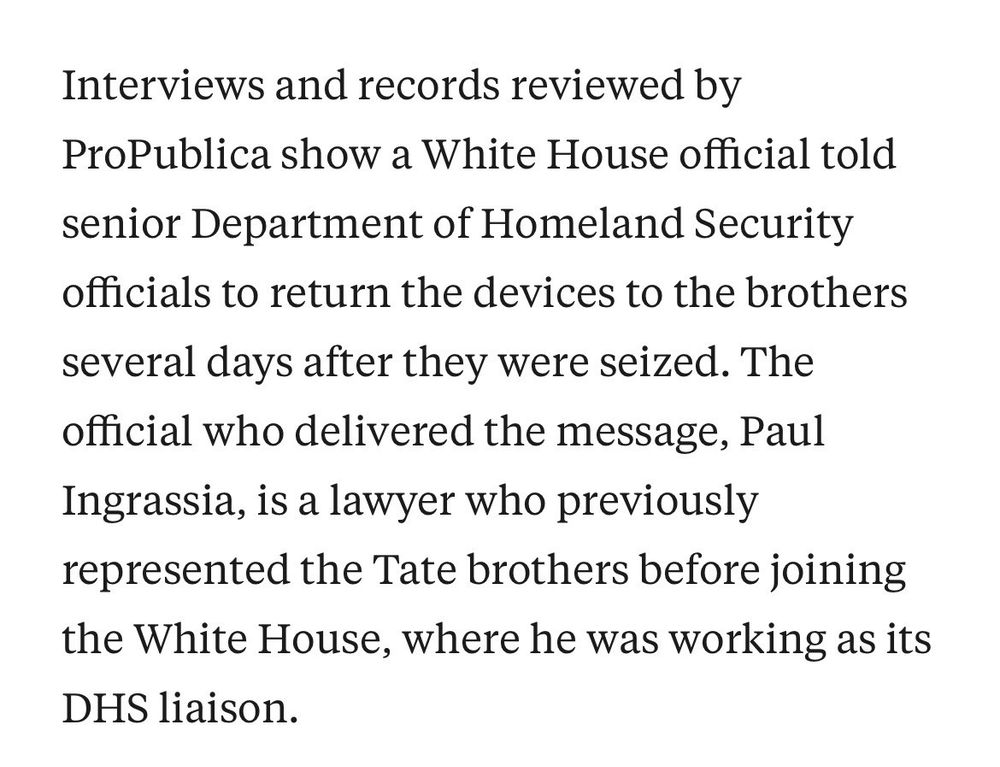 Interviews and records reviewed by ProPublica show a White House official told senior Department of Homeland Security officials to return the devices to the brothers several days after they were seized. The official who delivered the message, Paul Ingrassia, is a lawyer who previously represented the Tate brothers before joining the White House, where he was working as its DHS liaison.