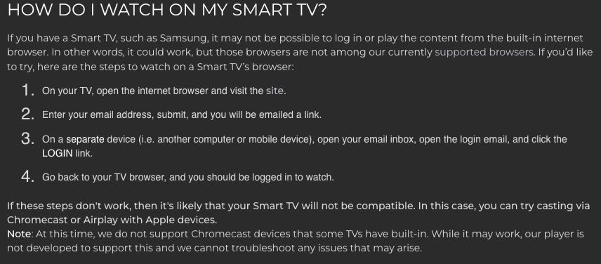 Fine print in the Criterion Channel streaming platform FAQ about "How Do I Watch (Criterion Channel app) on my Smart TV?"

If you have a Smart TV, such as Samsung, it may not be possible to log in or play the content from the built-in internet browser. In other words, it could work, but those browsers are not among our currently supported browsers. 

If you’d like to try, here are the steps to watch on a Smart TV’s browser:

-On your TV, open the internet browser and visit the site.
-Enter your email address, submit, and you will be emailed a link.
-On a separate device (i.e. another computer or mobile device), open your email inbox, open the login email, and click the LOGIN link.
-Go back to your TV browser, and you should be logged in to watch.

The buried lede: *If these steps don't work, then it's likely that your Smart TV will not be compatible. In this case, you can try casting via Chromecast or Airplay with Apple devices.*

Note: At this time, we do not support Chromecast devices that some TVs have built-in. While it may work, our player is not developed to support this and we cannot troubleshoot any issues that may arise.