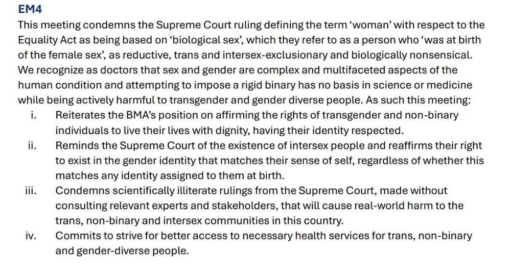 EM4

This meeting condemns the Supreme Court ruling defining the term 'woman' with respect to the Equality Act as being based on 'biological sex', which they refer to as a person who 'was at birth of the female sex', as reductive, trans and intersex-exclusionary and biologically nonsensical. We recognize as doctors that sex and gender are complex and multifaceted aspects of the human condition and attempting to impose a rigid binary has no basis in science or medicine while being actively harmful to transgender and gender diverse people. As such this meeting:

i. Reiterates the BMA's position on affirming the rights of transgender and non-binary individuals to live their lives with dignity, having their identity respected.

ii. Reminds the Supreme Court of the existence of intersex people and reaffirms their right to exist in the gender identity that matches their sense of self, regardless of whether this matches any identity assigned to them at birth.

Condemns scientifically illiterate rulings from the Supreme Court, made without consulting relevant experts and stakeholders, that will cause real-world harm to the trans, non-binary and intersex communities in this country.

iv. Commits to strive for better access to necessary health services for trans, non-binary and gender-diverse people.