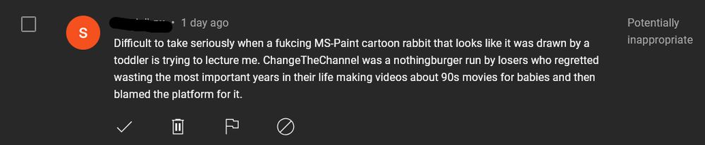 Difficult to take seriously when a fucking MS-Paint cartoon rabbit that looks like it was drawn by a toddler is trying to lecture me. ChangeTheChannel was a nothingburger run by losers who regretted wasting the most important years of their life making videos about 90s movies for babies and then blamed the platform for it.
