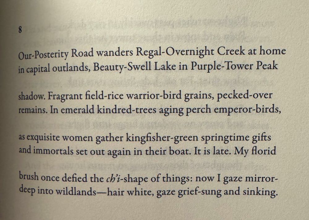 8

Our-Posterity Road wanders Regal-Overnight Creek at home in capital outlands, Beauty-Swell Lake in Purple-Tower Peak
shadow. Fragrant field-rice warrior-bird grains, pecked-over remains. In emerald kindred-trees aging perch emperor-birds,
as exquisite women gather kingfisher-green springtime gifts and immortals set out again in their boat. It is late. My florid
brush once defied the ch'i-shape of things: now I gaze mirror-deep into wildlands-hair white, gaze grief-sung and sinking.