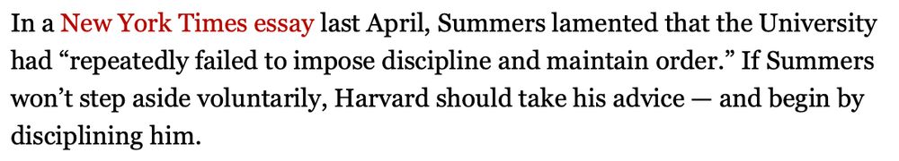 In a New York Times essay last April, Summers lamented that the University had "repeatedly failed to impose discipline and maintain order." If Summers won't step aside voluntarily, Harvard should take his advice - and begin by
disciplining him.