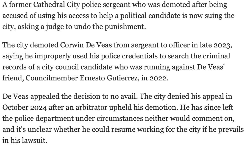 A former Cathedral City police sergeant who was demoted after being accused of using his access to help a political candidate is now suing the city, asking a judge to undo the punishment. The city demoted Corwin De Veas from sergeant to officer in late 2023, saying he improperly used his police credentials to search the criminal records of a city council candidate who was running against De Veas' friend, Councilmember Ernesto Gutierrez, in 2022. De Veas appealed the decision to no avail. The city denied his appeal in October 2024 after an arbitrator upheld his demotion. He has since left the police department under circumstances neither would comment on, and it's unclear whether he could resume working for the city if he prevails in his lawsuit.