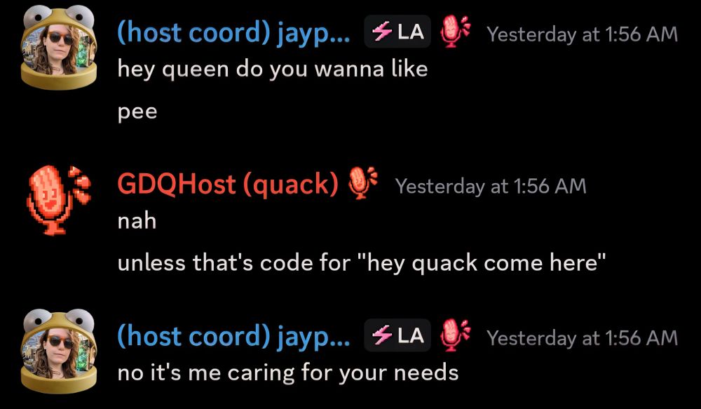 Discord exchange — Jaypeg: “hey queen do you wanna like. pee” 
me (on the host account): “nah, unless that’s code for ‘hey quack come here”
Jaypeg: “no it’s me caring for your needs”