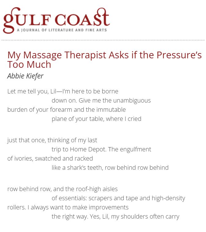 My Massage Therapist Asks if the Pressure’s Too Much
Abbie Kiefer
Let me tell you, Lil—I’m here to be borne
                            down on. Give me the unambiguous
burden of your forearm and the immutable
                            plane of your table, where I cried   

just that once, thinking of my last
                            trip to Home Depot. The engulfment 
of ivories, swatched and racked 
                            like a shark’s teeth, row behind row behind 

row behind row, and the roof-high aisles
                            of essentials: scrapers and tape and high-density
rollers. I always want to make improvements
                            the right way. Yes, Lil, my shoulders often carry