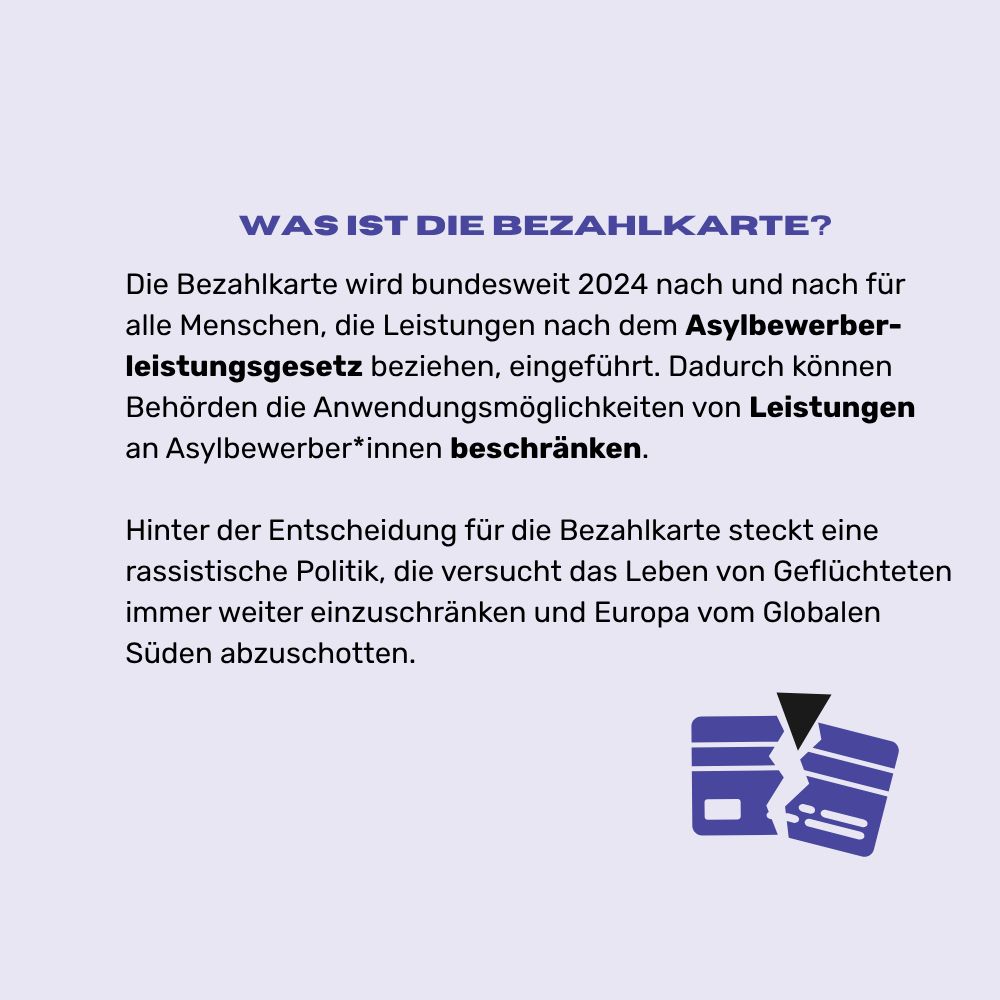 Auf lavendelfarbenem Textfeld mit schwarzer und blauer Farbe geschrieben: „Was ist die Bezahlkarte? Die Bezahlkarte wird bundesweit 2024 nach und nach für alle Menschen, die Leistungen nach dem Asylbewerberleistungsgesetz beziehen, eingeführt. Dadurch können Behörden die Anwendungsmöglichkeiten von Leistungen an Asylbewerber*innen beschränken. Hinter der Entscheidung für die Bezahlkarte steckt eine rassistische Politik, die versucht das Leben von Geflüchteten immer weiter einzuschränken und Europa vom Globalen Süden abzuschotten.“ In der rechten unteren Ecke befindet sich ein Bild, das als Bezahlkarte identifiziert werden kann und von oben von einem schwarzen Dreieck durchbrochen wird.