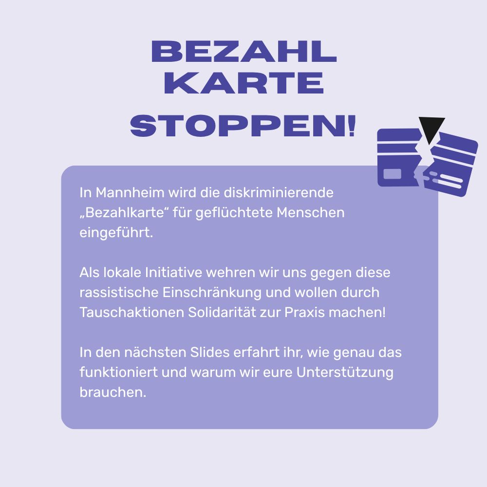 Aufruf zur solidarischen Aktion. Der Aufruf ist in lavendelfarben, blau, weiß und hellem violett gehalten. Inhalt: „Bezahlkarte stoppen! In Mannheim wird die diskriminierende „Bezahlkarte“ für geflüchtete Menschen eingeführt. Als lokale Initiative wehren wir uns gegen diese rassistische Einschränkung und wollen durch Tauschaktionen Solidarität zur Praxis machen! In den nächsten Sharepics erfahrt ihr, wie genau das funktioniert und warum wir eure Unterstützung brauchen“ Rechts unterhalb von „Bezahlkarte stoppen!“ befindet sich ein Bild, das als Bezahlkarte identifiziert werden kann und von oben von einem schwarzen Dreieck durchbrochen wird.