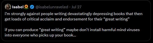 a screenshot of a tweet that reads:

i'm strongly against people writing devestatingly depressing books that then get loads of critical acclaim and endorsement for their "great writing"

if you can produce "great writing" maybe don't install harmful mind viruses into everyone who picks up your book...