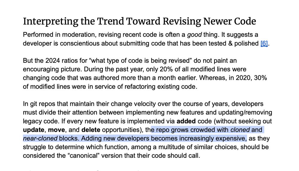 Performed in moderation, revising recent code is often a good thing. It suggests a developer is conscientious about submitting code that has been tested & polished. But the 2024 ratios for “what type of code is being revised” do not paint an encouraging picture.

During the past year, only 20% of all modified lines were changing code that was authored more than a month earlier. Whereas, in 2020, 30% of modified lines were in service of refactoring existing code. In git repos that maintain their change velocity over the course of years, developers must divide their attention between implementing new features and updating/removing legacy code.

If every new feature is implemented via added code (without seeking out update , move , and delete opportunities), the repo grows crowded with cloned and near-cloned blocks. Adding new developers becomes increasingly expensive, as they struggle to determine which function, among a multitude of similar choices, should be considered the “canonical” version that their code should call.