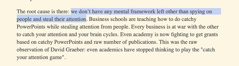 The root cause is there: we don’t have any mental framework left other than spying on people and steal their attention. Business schools are teaching how to do catchy PowerPoints while stealing attention from people. Every business is at war with the other to catch your attention and your brain cycles. Even academy is now fighting to get grants based on catchy PowerPoints and raw number of publications. This was the raw observation of David Graeber: even academics have stopped thinking to play the "catch your attention game".