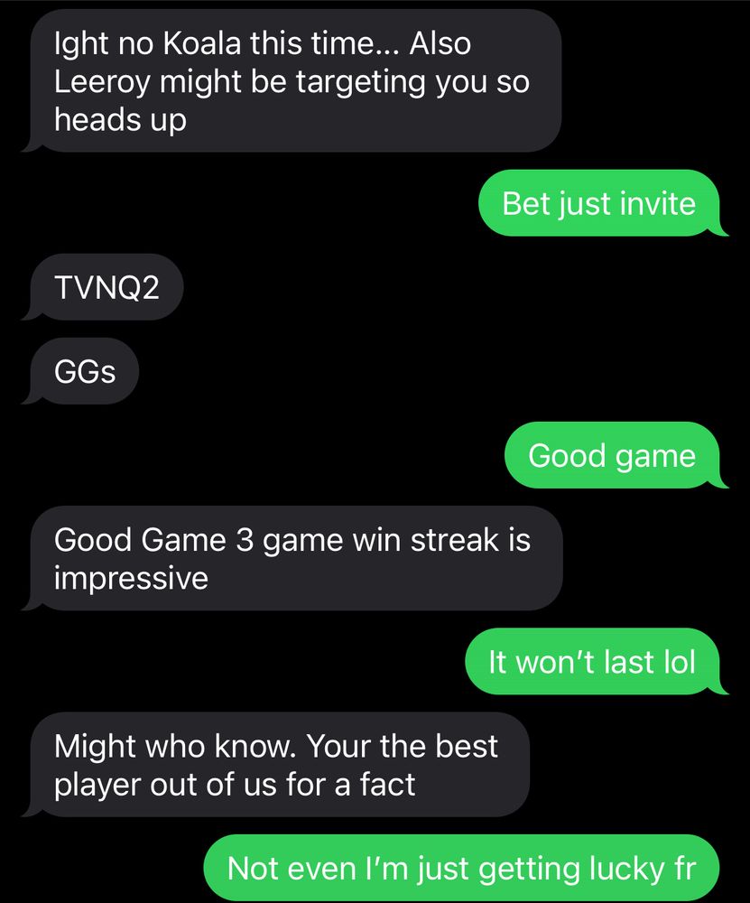 Coworker: Ight no Koala this time…Also Leeroy might be targeting you so heads up
Me: Bet just invite
Him: TVNQ2
GGs
Me: Good game
Him: Good game 3 game win streak is impressive
Me: It won’t last lol
Him: Might who know. Your the best player out of us for a fact
Me: Not even I’m just getting lucky fr