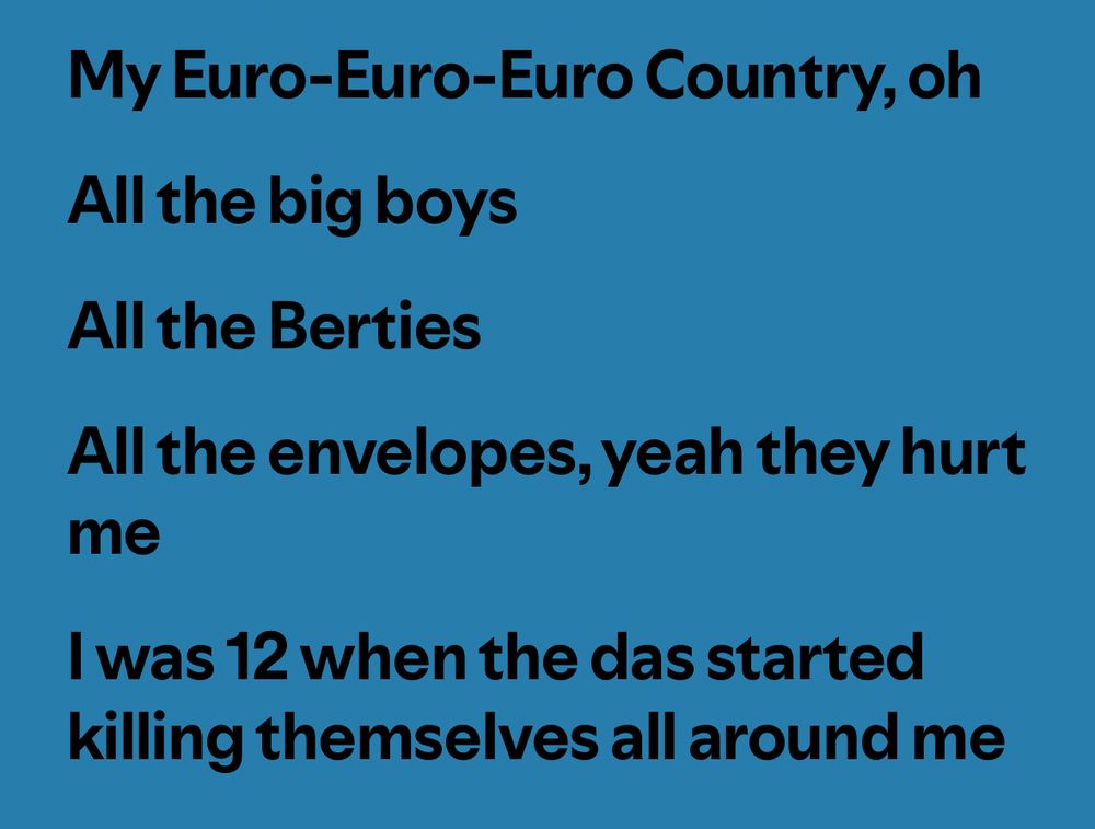 My Euro-Euro-Euro Country, oh
All the big boys
All the Berties
All the envelopes, yeah they hurt me
I was 12 when the das started killing themselves all around me