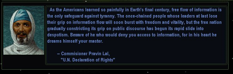 "As the Americans learned so painfully in Earth's final century, free flow of information is the only safeguard against tyranny. The once-chained people whose leaders at last lose their grip on information flow will soon burst with freedom and vitality, but the free nation gradually constricting its grip on public discourse has begun its rapid slide into despotism. Beware of he who would deny you access to information, for in his heart he dreams himself your master." - Comissioner Pravin Lal, U.N. Declaration of Rights