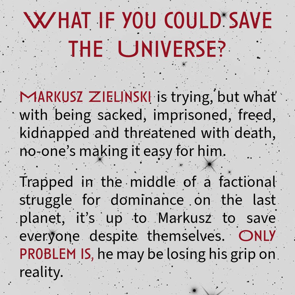 What if you could save the universe? Markusz Zielinski is trying, but what with being sacked, imprisoned, freed, kidnapped and threatened with death, no-one’s making it easy for him.
Trapped in the middle of a factional struggle for dominance on the last planet, it’s up to Markusz to save everyone despite themselves. Only problem is, he may be losing his grip on reality.