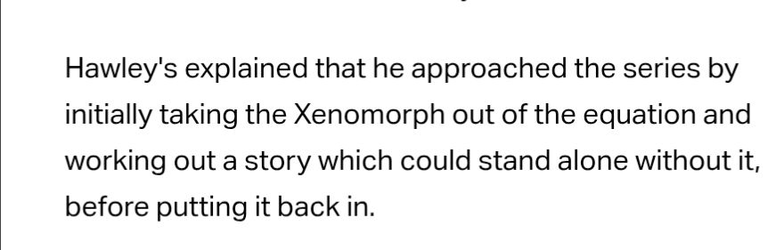 Hawley's explained that he approached the series by initially taking the Xenomorph out of the equation and working out a story which could stand alone without it, before putting it back in.