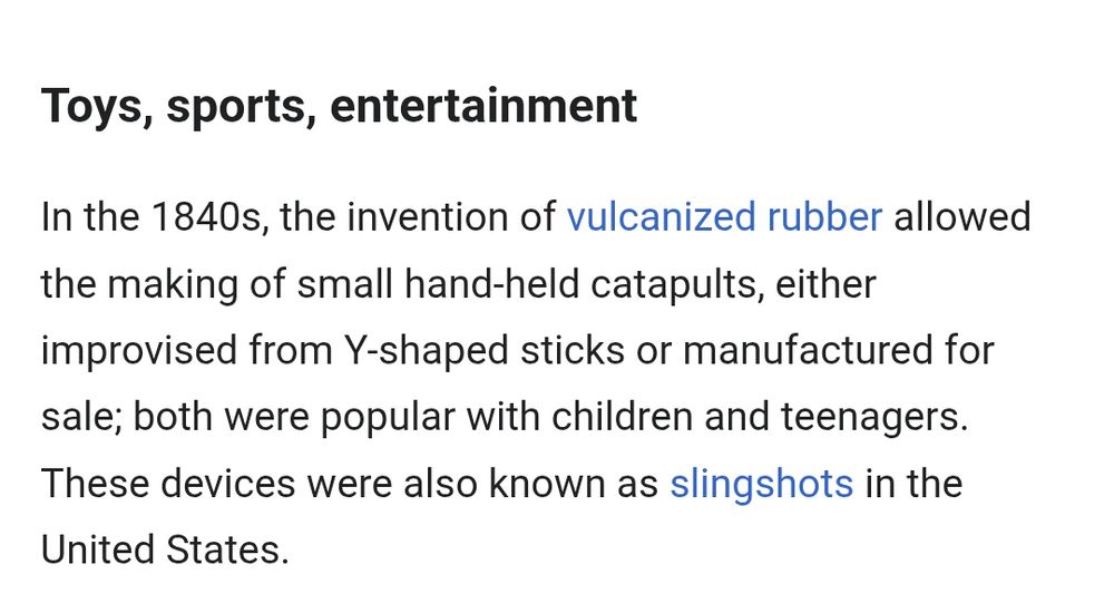 Text of screenshot:
Toys, sports, entertainment

In the 1840s, the invention of vulcanized rubber allowed the making of small hand-held catapults, either improvised from Y-shaped sticks or manufactured for sale; both were popular with children and teenagers. These devices were also known as slingshots in the United States.