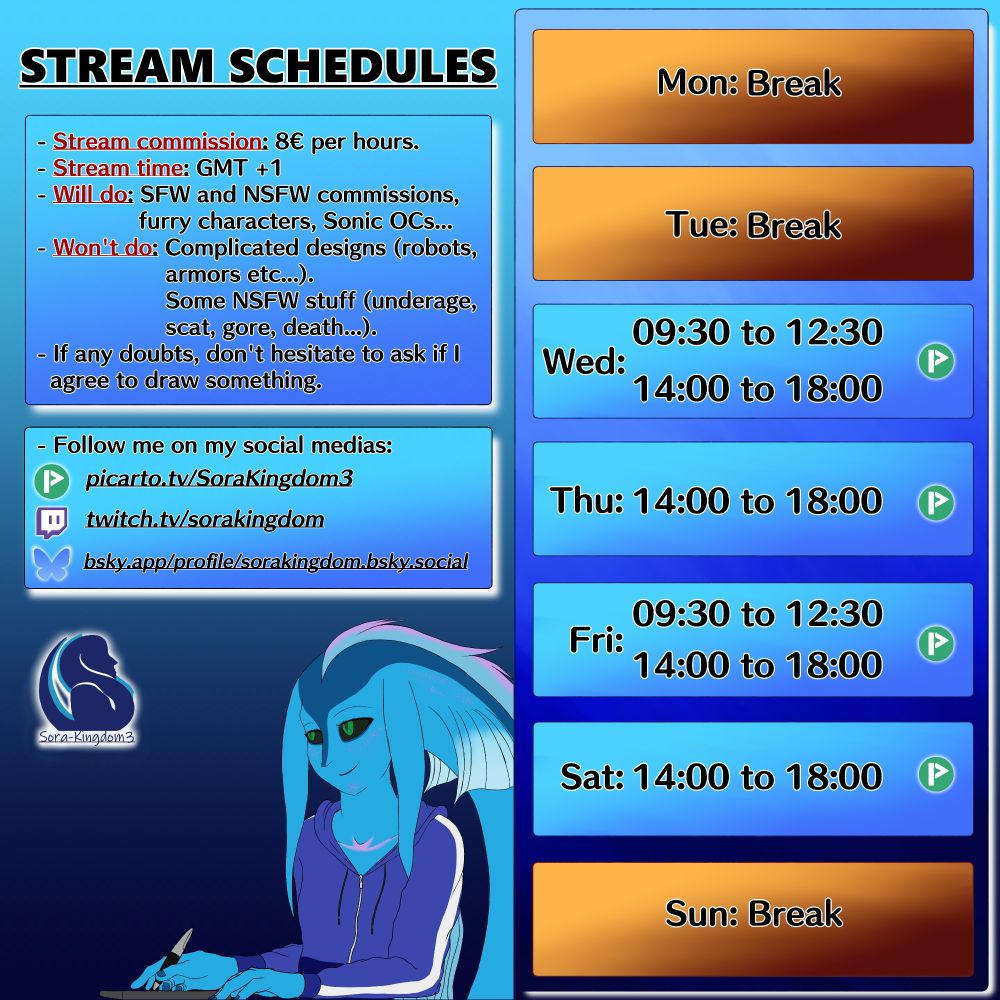 Monday: Break
Tuesday: Break
Wednesday: Works from 09:30 to 12:30 and from14:00 to 18:00
Thursday: Works from 14:00 to 18:00
Friday: Works from 09:30 to 12:30 and from 14:00 to 18:00
Saturday: Works from 14:00 to 18:00
Sunday: Break.

All streaming days are open for commissions. Anyone can book any hour for 8€ paid by hour booked.
